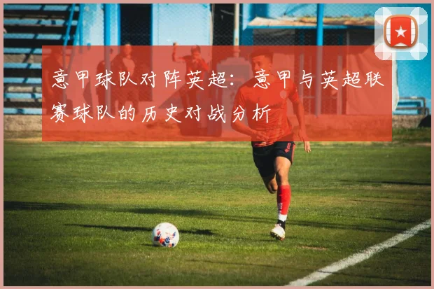 意甲球队对阵英超：意甲与英超联赛球队的历史对战分析