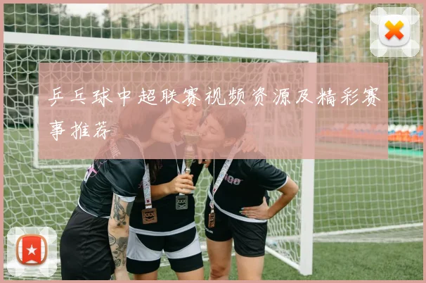 乒乓球中超联赛视频资源及精彩赛事推荐