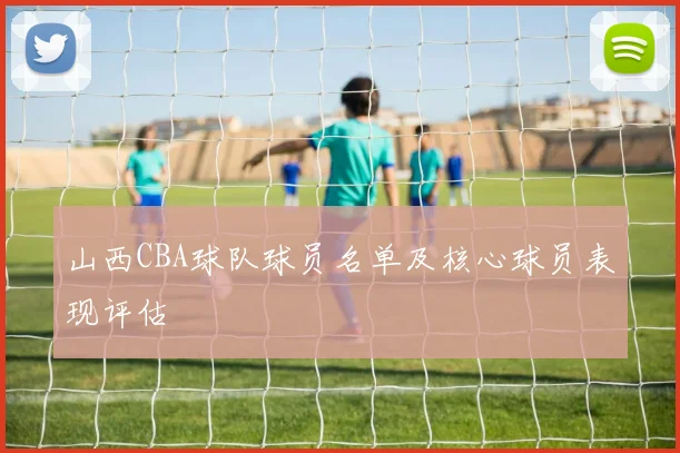 山西CBA球队球员名单及核心球员表现评估
